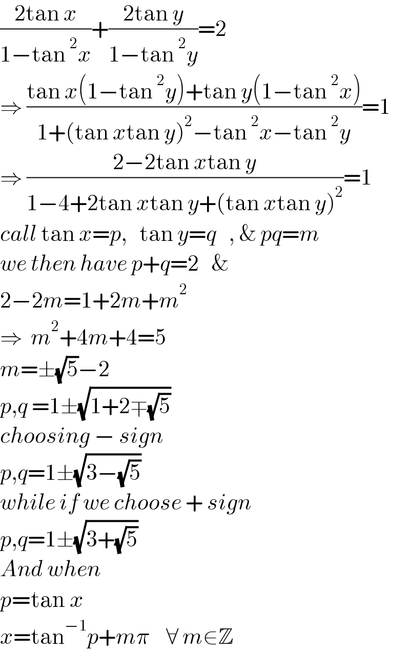 ((2tan x)/(1−tan^2 x))+((2tan y)/(1−tan^2 y))=2  ⇒ ((tan x(1−tan^2 y)+tan y(1−tan^2 x))/(1+(tan xtan y)^2 −tan^2 x−tan^2 y))=1  ⇒ ((2−2tan xtan y)/(1−4+2tan xtan y+(tan xtan y)^2 ))=1  call tan x=p,   tan y=q   , & pq=m  we then have p+q=2   &  2−2m=1+2m+m^2   ⇒  m^2 +4m+4=5  m=±(√5)−2  p,q =1±(√(1+2∓(√5)))  choosing − sign  p,q=1±(√(3−(√5)))  while if we choose + sign  p,q=1±(√(3+(√5)))  And when  p=tan x  x=tan^(−1) p+mπ    ∀ m∈Z  