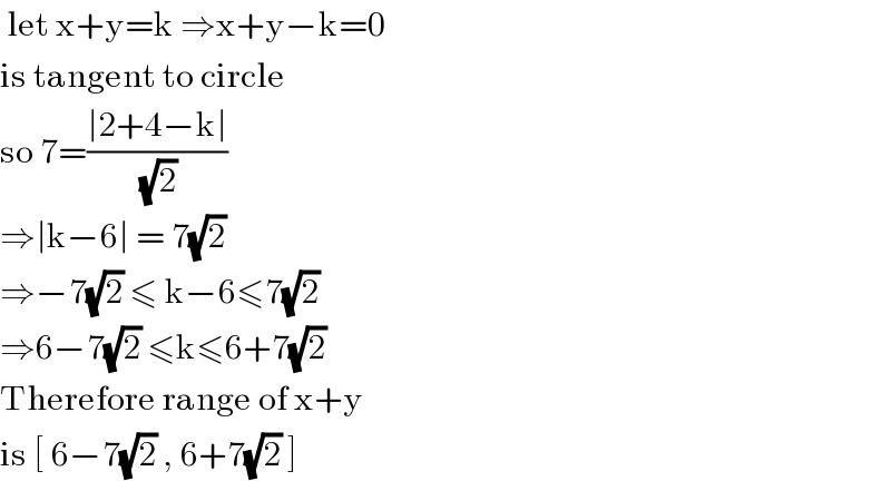  let x+y=k ⇒x+y−k=0  is tangent to circle   so 7=((∣2+4−k∣)/( (√2)))   ⇒∣k−6∣ = 7(√2)  ⇒−7(√2) ≤ k−6≤7(√2)  ⇒6−7(√2) ≤k≤6+7(√2)  Therefore range of x+y  is [ 6−7(√2) , 6+7(√2) ]   