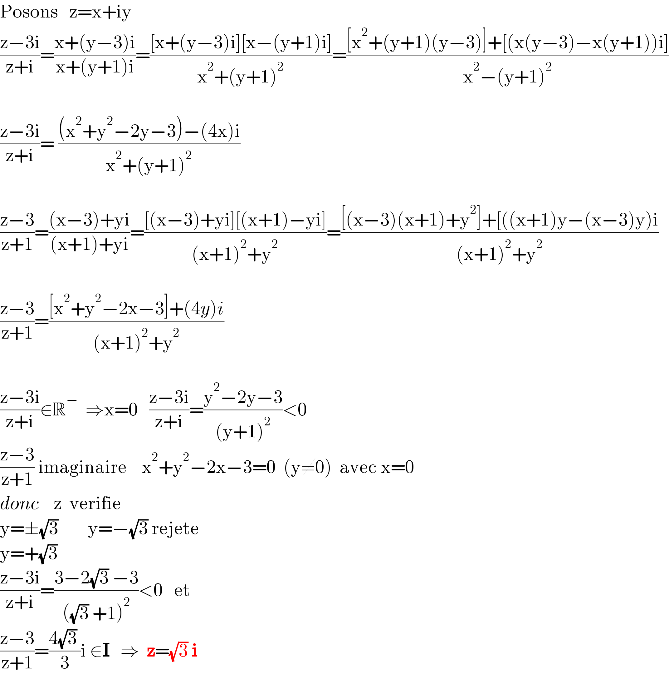 Posons   z=x+iy  ((z−3i)/(z+i))=((x+(y−3)i)/(x+(y+1)i))=(([x+(y−3)i][x−(y+1)i])/(x^2 +(y+1)^2 ))=(([x^2 +(y+1)(y−3)]+[(x(y−3)−x(y+1))i])/(x^2 −(y+1)^2 ))    ((z−3i)/(z+i))= (((x^2 +y^2 −2y−3)−(4x)i)/(x^2 +(y+1)^2 ))    ((z−3)/(z+1))=(((x−3)+yi)/((x+1)+yi))=(([(x−3)+yi][(x+1)−yi])/((x+1)^2 +y^2 ))=(([(x−3)(x+1)+y^2 ]+[((x+1)y−(x−3)y)i)/((x+1)^2 +y^2 ))     ((z−3)/(z+1))=(([x^2 +y^2 −2x−3]+(4y)i)/((x+1)^2 +y^2 ))    ((z−3i)/(z+i))∈R^−   ⇒x=0   ((z−3i)/(z+i))=((y^2 −2y−3)/((y+1)^2 ))<0  ((z−3)/(z+1)) imaginaire    x^2 +y^2 −2x−3=0  (y≠0)  avec x=0  donc    z  verifie  y=±(√3)        y=−(√3) rejete  y=+(√3)    ((z−3i)/(z+i))=((3−2(√3) −3)/(((√3) +1)^2 ))<0   et   ((z−3)/(z+1))=((4(√3) )/3)i ∈I   ⇒  z=(√3) i    