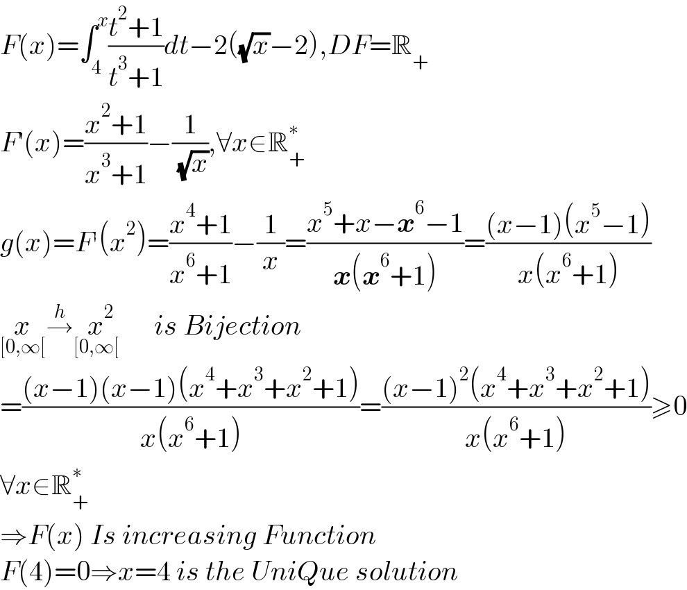 F(x)=∫_4 ^x ((t^2 +1)/(t^3 +1))dt−2((√x)−2),DF=R_+   F′(x)=((x^2 +1)/(x^3 +1))−(1/( (√x))),∀x∈R_+ ^∗   g(x)=F^′ (x^2 )=((x^4 +1)/(x^6 +1))−(1/x)=((x^5 +x−x^6 −1)/(x(x^6 +1)))=(((x−1)(x^5 −1))/(x(x^6 +1)))  x_([0,∞[) →^h x^(     2) _([0,∞[)   is Bijection   =(((x−1)(x−1)(x^4 +x^3 +x^2 +1))/(x(x^6 +1)))=(((x−1)^2 (x^4 +x^3 +x^2 +1))/(x(x^6 +1)))≥0  ∀x∈R_+ ^∗   ⇒F(x) Is increasing Function  F(4)=0⇒x=4 is the UniQue solution  