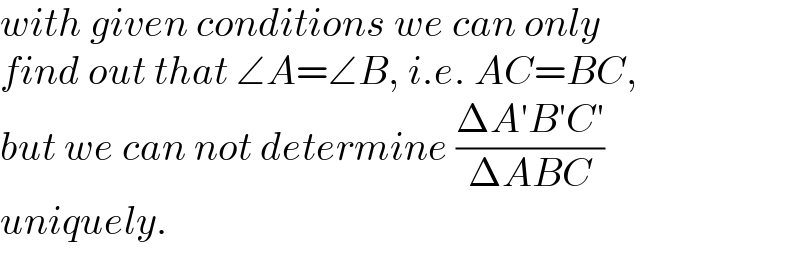 with given conditions we can only  find out that ∠A=∠B, i.e. AC=BC,  but we can not determine ((ΔA′B′C′)/(ΔABC))  uniquely.  