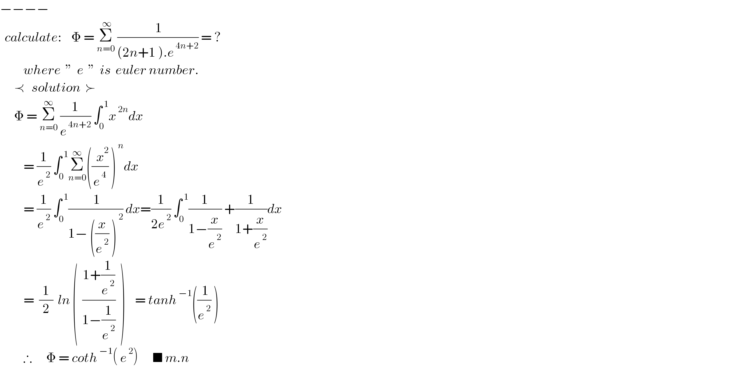 −−−−    calculate:    Φ = Σ_(n=0) ^( ∞)  (( 1)/((2n+1 ).e^( 4n+2) )) = ?            where  ”  e  ”  is  euler number.        ≺   solution  ≻        Φ = Σ_(n=0) ^∞  (1/e^( 4n+2) ) ∫_0 ^( 1) x^( 2n) dx            = (1/e^( 2) ) ∫_0 ^( 1) Σ_(n=0) ^∞ (((  x^2 )/e^( 4) ) )^( n) dx             = (1/e^( 2) ) ∫_0 ^( 1) (( 1)/(1− ((x/e^( 2) ) )^( 2) )) dx=(1/(2e^( 2) )) ∫_0 ^( 1) (1/(1−(x/e^( 2) ))) +(1/(1+(x/e^( 2) )))dx            =  (1/2)  ln (  ((1+(1/e^( 2) ))/(1−(1/e^( 2) )))  )    = tanh^( −1) ((( 1)/e^( 2) ) )            ∴      Φ = coth^( −1) ( e^( 2) )      ■ m.n            