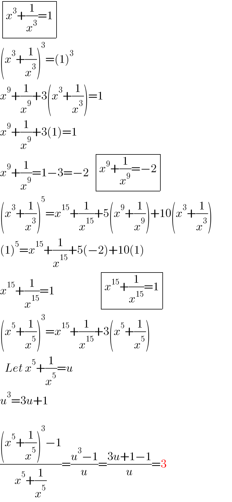  determinant (((x^3 +(1/x^3 )=1)))  (x^3 +(1/x^3 ))^3 =(1)^3   x^9 +(1/x^9 )+3(x^3 +(1/x^3 ))=1  x^9 +(1/x^9 )+3(1)=1  x^9 +(1/x^9 )=1−3=−2   determinant (((x^9 +(1/x^9 )=−2)))  (x^3 +(1/x^3 ))^5 =x^(15) +(1/x^(15) )+5(x^9 +(1/x^9 ))+10(x^3 +(1/x^3 ))  (1)^5 =x^(15) +(1/x^(15) )+5(−2)+10(1)  x^(15) +(1/x^(15) )=1                    determinant (((x^(15) +(1/x^(15) )=1)))  (x^5 +(1/x^5 ))^3 =x^(15) +(1/x^(15) )+3(x^5 +(1/x^5 ))    Let x^5 +(1/x^5 )=u  u^3 =3u+1    (((x^5 +(1/x^5 ))^3 −1)/(x^5 +(1/x^5 )))=((u^3 −1)/u)=((3u+1−1)/u)=3  