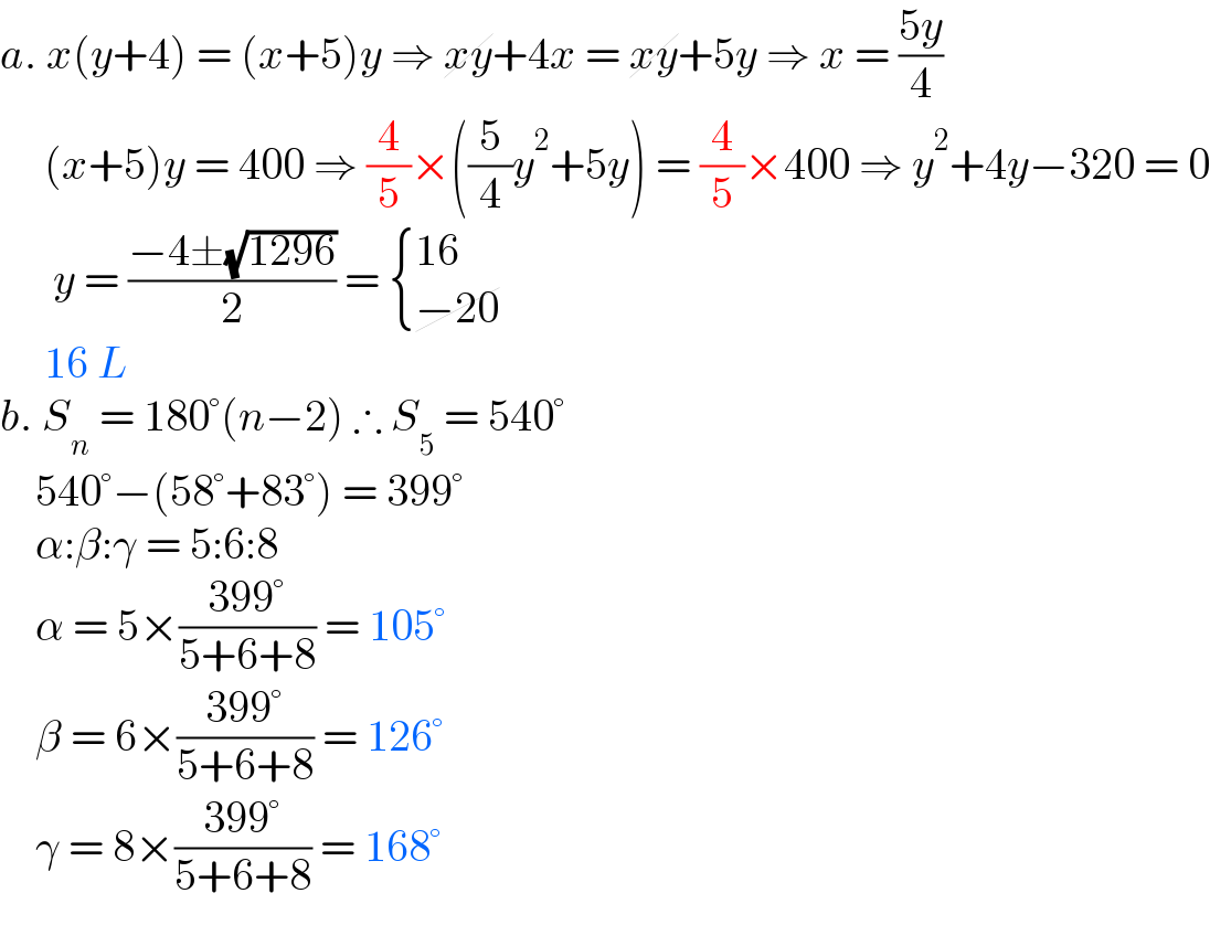 a. x(y+4) = (x+5)y ⇒ xy+4x = xy+5y ⇒ x = ((5y)/4)       (x+5)y = 400 ⇒ (4/5)×((5/4)y^2 +5y) = (4/5)×400 ⇒ y^2 +4y−320 = 0        y = ((−4±(√(1296)))/2) =  { ((16 )),((−20)) :}       16 L  b. S_n  = 180°(n−2) ∴ S_5  = 540°      540°−(58°+83°) = 399°      α:β:γ = 5:6:8      α = 5×((399°)/(5+6+8)) = 105°      β = 6×((399°)/(5+6+8)) = 126°      γ = 8×((399°)/(5+6+8)) = 168°  