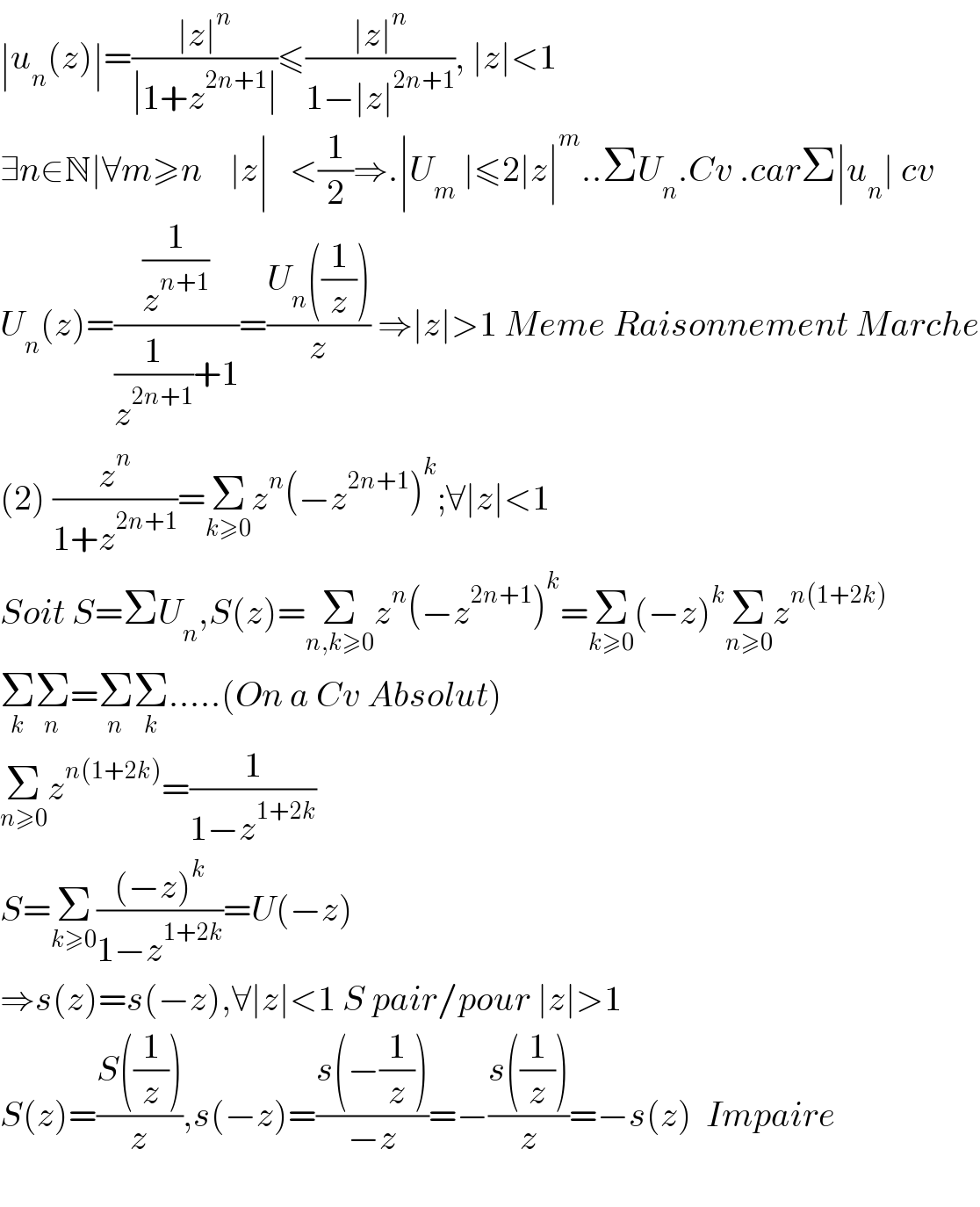 ∣u_n (z)∣=((∣z∣^n )/(∣1+z^(2n+1) ∣))≤((∣z∣^n )/(1−∣z∣^(2n+1) )), ∣z∣<1  ∃n∈N∣∀m≥n    ∣z∣   <(1/2)⇒.∣U_m  ∣≤2∣z∣^m ..ΣU_n .Cv .carΣ∣u_n ∣ cv  U_n (z)=((1/z^(n+1) )/((1/z^(2n+1) )+1))=((U_n ((1/z)))/z) ⇒∣z∣>1 Meme Raisonnement Marche  (2) (z^n /(1+z^(2n+1) ))=Σ_(k≥0) z^n (−z^(2n+1) )^k ;∀∣z∣<1  Soit S=ΣU_n ,S(z)=Σ_(n,k≥0) z^n (−z^(2n+1) )^k =Σ_(k≥0) (−z)^k Σ_(n≥0) z^(n(1+2k))   Σ_k Σ_n =Σ_n Σ_k .....(On a Cv Absolut)   Σ_(n≥0) z^(n(1+2k)) =(1/(1−z^(1+2k) ))  S=Σ_(k≥0) (((−z)^k )/(1−z^(1+2k) ))=U(−z)  ⇒s(z)=s(−z),∀∣z∣<1 S pair/pour ∣z∣>1  S(z)=((S((1/z)))/z),s(−z)=((s(−(1/z)))/(−z))=−((s((1/z)))/z)=−s(z)  Impaire    
