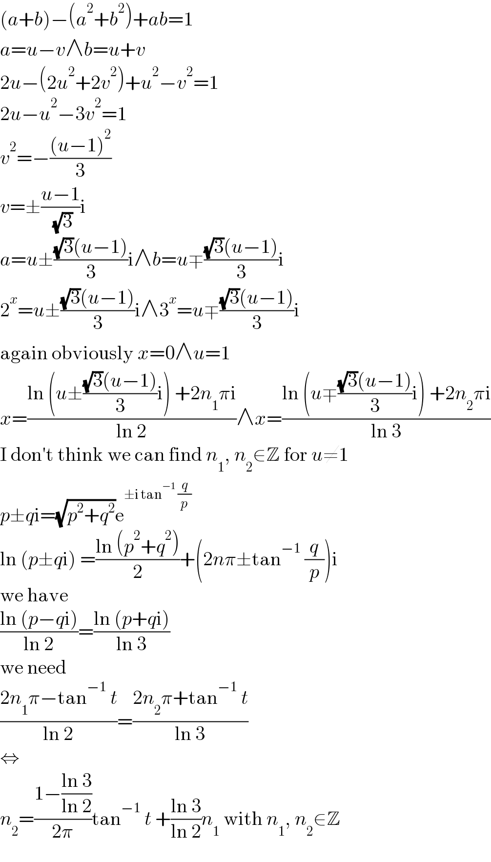 (a+b)−(a^2 +b^2 )+ab=1  a=u−v∧b=u+v  2u−(2u^2 +2v^2 )+u^2 −v^2 =1  2u−u^2 −3v^2 =1  v^2 =−(((u−1)^2 )/3)  v=±((u−1)/( (√3)))i  a=u±(((√3)(u−1))/3)i∧b=u∓(((√3)(u−1))/3)i  2^x =u±(((√3)(u−1))/3)i∧3^x =u∓(((√3)(u−1))/3)i  again obviously x=0∧u=1  x=((ln (u±(((√3)(u−1))/3)i) +2n_1 πi)/(ln 2))∧x=((ln (u∓(((√3)(u−1))/3)i) +2n_2 πi)/(ln 3))  I don′t think we can find n_1 , n_2 ∈Z for u≠1  p±qi=(√(p^2 +q^2 ))e^(±i tan^(−1)  (q/p))   ln (p±qi) =((ln (p^2 +q^2 ))/2)+(2nπ±tan^(−1)  (q/p))i  we have  ((ln (p−qi))/(ln 2))=((ln (p+qi))/(ln 3))  we need  ((2n_1 π−tan^(−1)  t)/(ln 2))=((2n_2 π+tan^(−1)  t)/(ln 3))  ⇔  n_2 =((1−((ln 3)/(ln 2)))/(2π))tan^(−1)  t +((ln 3)/(ln 2))n_1  with n_1 , n_2 ∈Z  