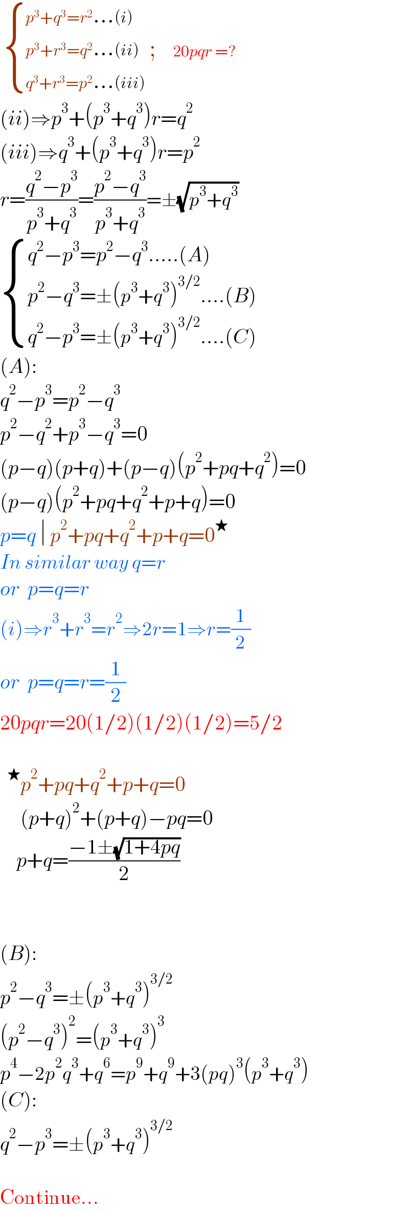   { ((p^3 +q^3 =r^2 ...(i))),((p^3 +r^3 =q^2 ...(ii))),((q^3 +r^3 =p^2 ...(iii))) :} ;    20pqr =?  (ii)⇒p^3 +(p^3 +q^3 )r=q^2   (iii)⇒q^3 +(p^3 +q^3 )r=p^2   r=((q^2 −p^3 )/(p^3 +q^3 ))=((p^2 −q^3 )/(p^3 +q^3 ))=±(√(p^3 +q^3 ))    { ((q^2 −p^3 =p^2 −q^3 .....(A))),((p^2 −q^3 =±(p^3 +q^3 )^(3/2) ....(B))),((q^2 −p^3 =±(p^3 +q^3 )^(3/2) ....(C))) :}  (A):  q^2 −p^3 =p^2 −q^3   p^2 −q^2 +p^3 −q^3 =0  (p−q)(p+q)+(p−q)(p^2 +pq+q^2 )=0  (p−q)(p^2 +pq+q^2 +p+q)=0  p=q ∣ p^2 +pq+q^2 +p+q=0^★   In similar way q=r  or  p=q=r  (i)⇒r^3 +r^3 =r^2 ⇒2r=1⇒r=(1/2)  or  p=q=r=(1/2)  20pqr=20(1/2)(1/2)(1/2)=5/2    p^2 +pq+q^2 +p+q=0       (p+q)^2 +(p+q)−pq=0      p+q=((−1±(√(1+4pq)))/2)      (B):  p^2 −q^3 =±(p^3 +q^3 )^(3/2)   (p^2 −q^3 )^2 =(p^3 +q^3 )^3   p^4 −2p^2 q^3 +q^6 =p^9 +q^9 +3(pq)^3 (p^3 +q^3 )  (C):  q^2 −p^3 =±(p^3 +q^3 )^(3/2)     Continue...  