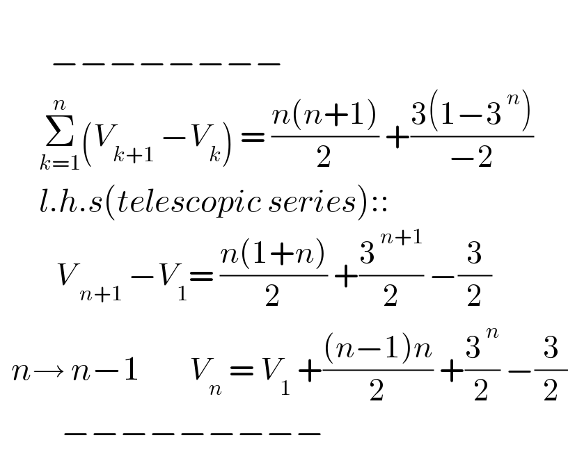             −−−−−−−−         Σ_(k=1) ^n (V_(k+1)  −V_k ) = ((n(n+1))/2) +((3(1−3^( n) ))/(−2))         l.h.s(telescopic series)::            V_( n+1)  −V_1 = ((n(1+n))/2) +(3^( n+1) /2) −(3/2)    n→ n−1         V_n  = V_1  +(((n−1)n)/2) +(3^( n) /2) −(3/2)             −−−−−−−−−  