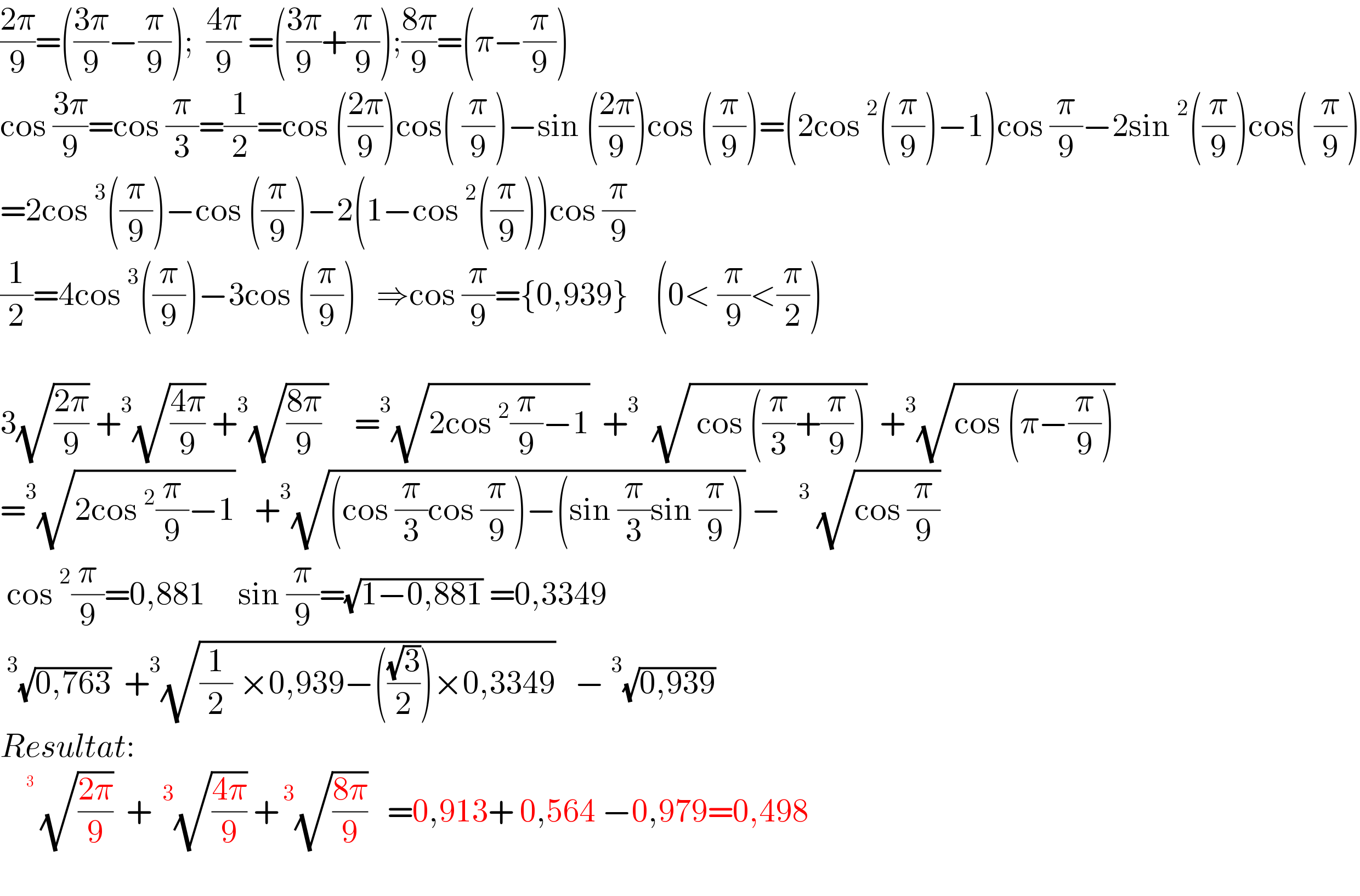 ((2π)/9)=(((3π)/9)−(π/9));  ((4π)/9) =(((3π)/9)+(π/9));((8π)/9)=(π−(π/9))  cos ((3π)/9)=cos (π/3)=(1/2)=cos (((2π)/9))cos( (π/9))−sin (((2π)/9))cos ((π/9))=(2cos^2 ((π/9))−1)cos (π/9)−2sin^2 ((π/9))cos( (π/9))  =2cos^3 ((π/9))−cos ((π/9))−2(1−cos^2 ((π/9)))cos (π/9)  (1/2)=4cos^3 ((π/9))−3cos ((π/9))   ⇒cos (π/9)={0,939}    (0< (π/9)<(π/2))    3(√((2π)/9)) +^3 (√((4π)/9)) +^3 (√(((8π)/9) ))    =^3 (√(2cos^2 (π/9)−1))  +^3   (√( cos ((π/3)+(π/9))))  +^3 (√(cos (π−(π/9))))  =^3 (√(2cos^2 (π/9)−1))   +^3 (√((cos (π/3)cos (π/9))−(sin (π/3)sin (π/9)))) −^(    3)  (√(cos (π/9)))   cos^2 (π/9)=0,881     sin (π/9)=(√(1−0,881)) =0,3349  ^3 (√(0,763))  +^3 (√((1/2) ×0,939−(((√3)/2))×0,3349))   −^3 (√(0,939))    Resultat:   ^( ^(  3) )  (√((2π)/9))  +^( 3) (√((4π)/9)) +^( 3) (√((8π)/9))   =0,913+ 0,564 −0,979=0,498    