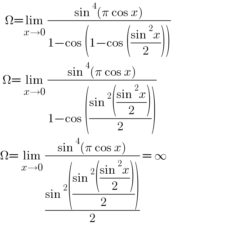   Ω=lim_(x→0)  ((sin^4 (π cos x))/(1−cos (1−cos (((sin^2 x)/2)))))   Ω= lim_(x→0)  ((sin^4 (π cos x))/(1−cos (((sin^2 (((sin^2 x)/2)))/2))))  Ω= lim_(x→0)  ((sin^4 (π cos x))/((sin^2 (((sin^2 (((sin^2 x)/2)))/2)))/2)) = ∞  