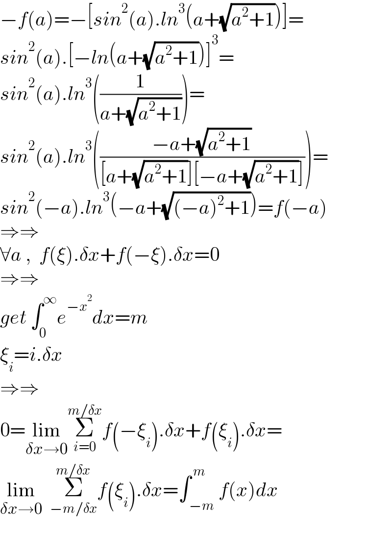 −f(a)=−[sin^2 (a).ln^3 (a+(√(a^2 +1)))]=  sin^2 (a).[−ln(a+(√(a^2 +1)))]^3 =  sin^2 (a).ln^3 ((1/(a+(√(a^2 +1)))))=  sin^2 (a).ln^3 (((−a+(√(a^2 +1)))/([a+(√(a^2 +1))][−a+(√(a^2 +1))])))=  sin^2 (−a).ln^3 (−a+(√((−a)^2 +1)))=f(−a)  ⇒⇒  ∀a ,  f(ξ).δx+f(−ξ).δx=0  ⇒⇒  get ∫_0 ^∞ e^(−x^2 ) dx=m  ξ_i =i.δx  ⇒⇒  0=lim_(δx→0) Σ_(i=0) ^(m/δx) f(−ξ_i ).δx+f(ξ_i ).δx=  lim_(δx→0)   Σ_(−m/δx) ^(m/δx) f(ξ_i ).δx=∫_( −m) ^( m) f(x)dx    