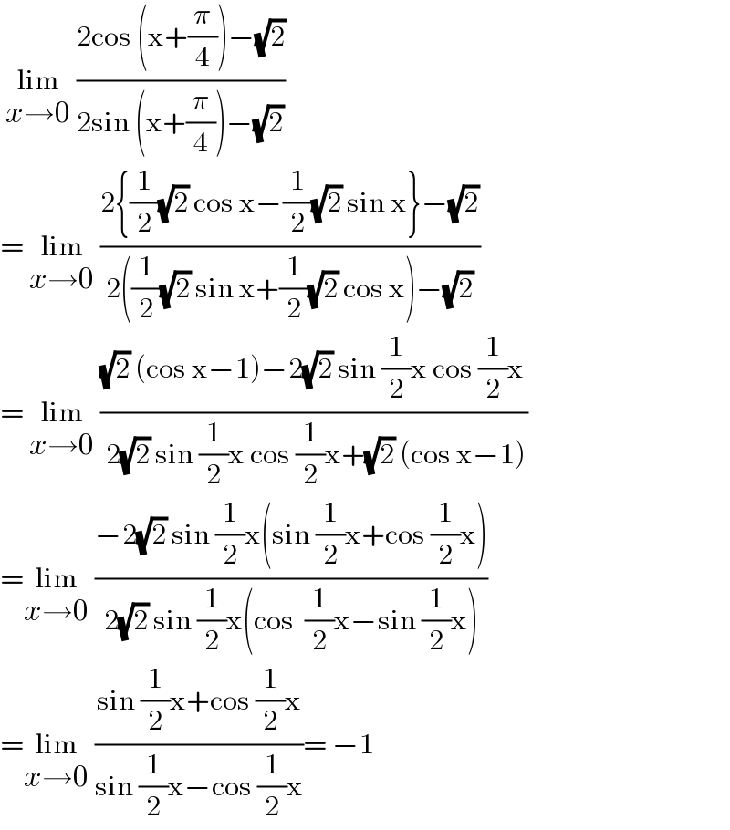  lim_(x→0)  ((2cos (x+(π/4))−(√2))/(2sin (x+(π/4))−(√2)))   = lim_(x→0)  ((2{(1/2)(√2) cos x−(1/2)(√2) sin x}−(√2))/(2((1/2)(√2) sin x+(1/2)(√2) cos x)−(√2)))  = lim_(x→0)  (((√2) (cos x−1)−2(√2) sin (1/2)x cos (1/2)x)/( 2(√2) sin (1/2)x cos (1/2)x+(√2) (cos x−1)))  =lim_(x→0)  ((−2(√2) sin (1/2)x(sin (1/2)x+cos (1/2)x))/(2(√2) sin (1/2)x(cos  (1/2)x−sin (1/2)x)))  =lim_(x→0)  ((sin (1/2)x+cos (1/2)x)/(sin (1/2)x−cos (1/2)x))= −1  