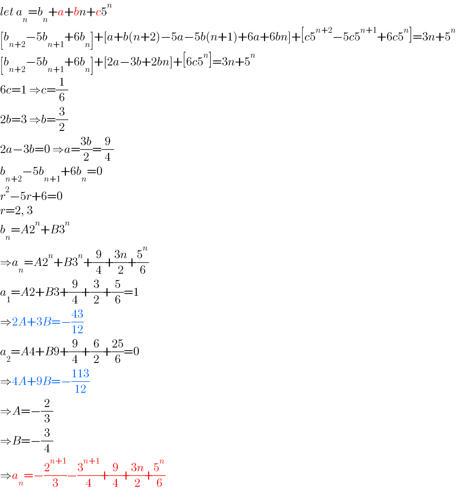 let a_n =b_n +a+bn+c5^n   [b_(n+2) −5b_(n+1) +6b_n ]+[a+b(n+2)−5a−5b(n+1)+6a+6bn]+[c5^(n+2) −5c5^(n+1) +6c5^n ]=3n+5^n   [b_(n+2) −5b_(n+1) +6b_n ]+[2a−3b+2bn]+[6c5^n ]=3n+5^n   6c=1 ⇒c=(1/6)  2b=3 ⇒b=(3/2)  2a−3b=0 ⇒a=((3b)/2)=(9/4)  b_(n+2) −5b_(n+1) +6b_n =0  r^2 −5r+6=0  r=2, 3  b_n =A2^n +B3^n   ⇒a_n =A2^n +B3^n +(9/4)+((3n)/2)+(5^n /6)  a_1 =A2+B3+(9/4)+(3/2)+(5/6)=1  ⇒2A+3B=−((43)/(12))  a_2 =A4+B9+(9/4)+(6/2)+((25)/6)=0  ⇒4A+9B=−((113)/(12))  ⇒A=−(2/3)  ⇒B=−(3/4)  ⇒a_n =−(2^(n+1) /3)−(3^(n+1) /4)+(9/4)+((3n)/2)+(5^n /6)  