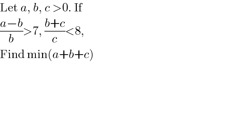 Let a, b, c >0. If   ((a−b)/b)>7, ((b+c)/c)<8,   Find min(a+b+c)   