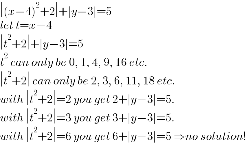 ∣(x−4)^2 +2∣+∣y−3∣=5  let t=x−4  ∣t^2 +2∣+∣y−3∣=5  t^2  can only be 0, 1, 4, 9, 16 etc.  ∣t^2 +2∣ can only be 2, 3, 6, 11, 18 etc.  with ∣t^2 +2∣=2 you get 2+∣y−3∣=5.  with ∣t^2 +2∣=3 you get 3+∣y−3∣=5.  with ∣t^2 +2∣=6 you get 6+∣y−3∣=5 ⇒no solution!  