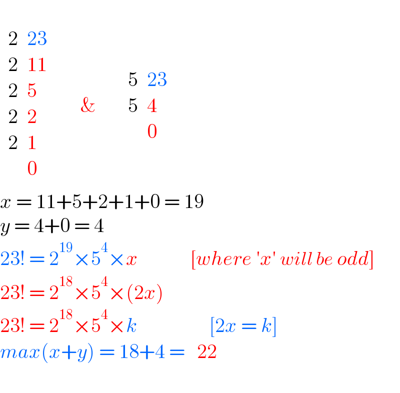    determinant ((2,(23)),(2,(11)),(2,5),(2,2),(2,1),(,0))      &       determinant ((5,(23)),(5,4),(,0)) determinant ((),())  x = 11+5+2+1+0 = 19  y = 4+0 = 4  23! = 2^(19) ×5^4 ×x             [where ′x′ will be odd]  23! = 2^(18) ×5^4 ×(2x)  23! = 2^(18) ×5^4 ×k                  [2x = k]  max(x+y) = 18+4 =  determinant (((22)))    