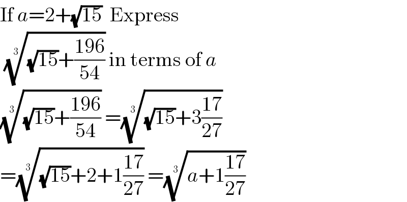 If a=2+(√(15))  Express   (((√(15))+((196)/(54))))^(1/3)  in terms of a  (((√(15))+((196)/(54))))^(1/3)  =(((√(15))+3((17)/(27))))^(1/3)    =(((√(15))+2+1((17)/(27))))^(1/3)  =((a+1((17)/(27))))^(1/3)    