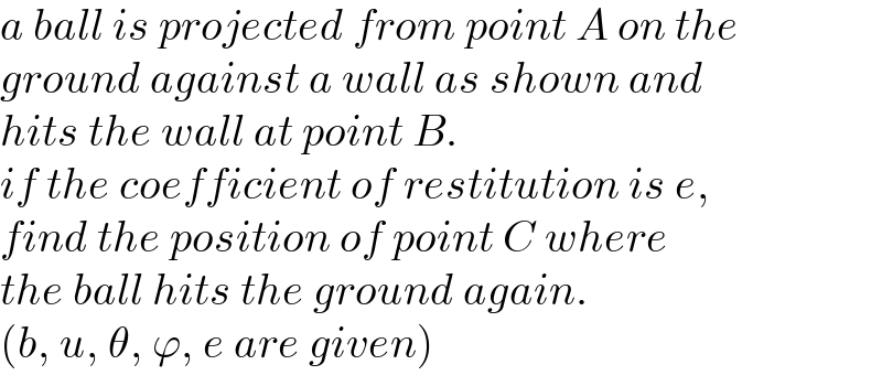 a ball is projected from point A on the  ground against a wall as shown and  hits the wall at point B.   if the coefficient of restitution is e,  find the position of point C where  the ball hits the ground again.  (b, u, θ, ϕ, e are given)  