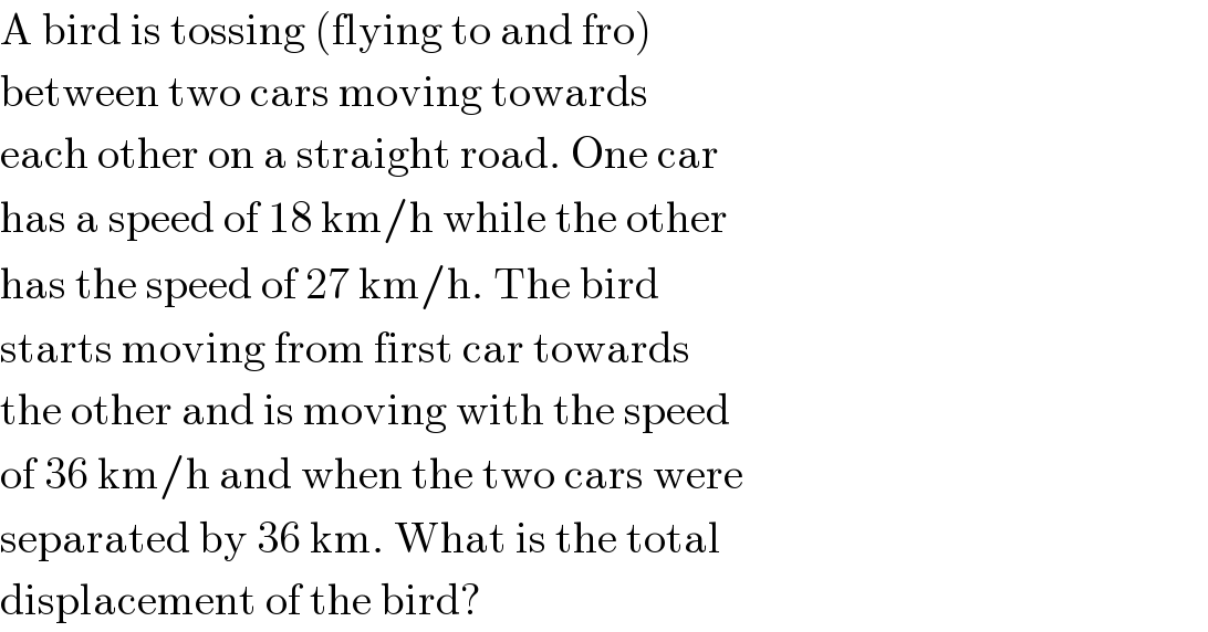 A bird is tossing (flying to and fro)  between two cars moving towards  each other on a straight road. One car  has a speed of 18 km/h while the other  has the speed of 27 km/h. The bird  starts moving from first car towards  the other and is moving with the speed  of 36 km/h and when the two cars were  separated by 36 km. What is the total  displacement of the bird?  