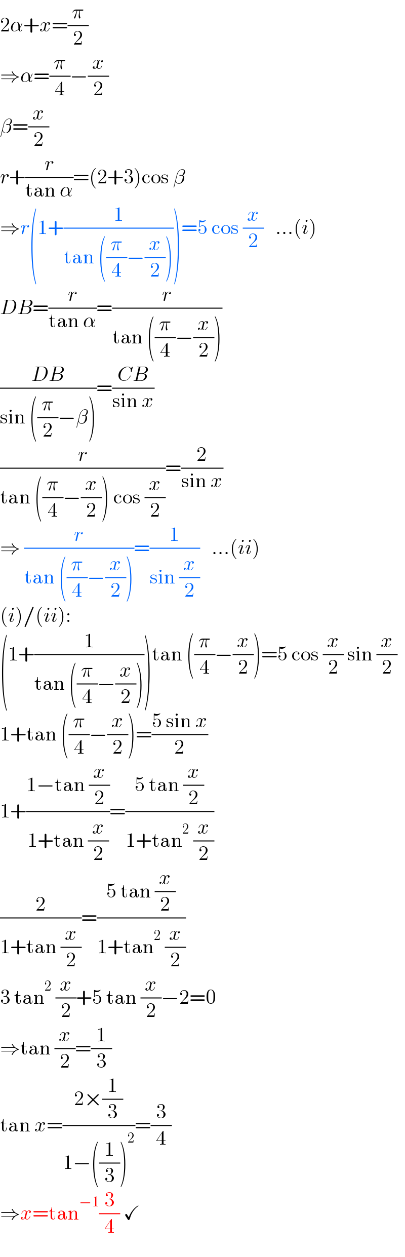 2α+x=(π/2)  ⇒α=(π/4)−(x/2)  β=(x/2)  r+(r/(tan α))=(2+3)cos β  ⇒r(1+(1/(tan ((π/4)−(x/2)))))=5 cos (x/2)   ...(i)  DB=(r/(tan α))=(r/(tan ((π/4)−(x/2))))  ((DB)/(sin ((π/2)−β)))=((CB)/(sin x))  (r/(tan ((π/4)−(x/2)) cos (x/2)))=(2/(sin x))  ⇒ (r/(tan ((π/4)−(x/2))))=(1/(sin (x/2)))   ...(ii)  (i)/(ii):  (1+(1/(tan ((π/4)−(x/2)))))tan ((π/4)−(x/2))=5 cos (x/2) sin (x/2)  1+tan ((π/4)−(x/2))=((5 sin x)/2)  1+((1−tan (x/2))/(1+tan (x/2)))=((5 tan (x/2))/(1+tan^2  (x/2)))  (2/(1+tan (x/2)))=((5 tan (x/2))/(1+tan^2  (x/2)))  3 tan^2  (x/2)+5 tan (x/2)−2=0  ⇒tan (x/2)=(1/3)  tan x=((2×(1/3))/(1−((1/3))^2 ))=(3/4)  ⇒x=tan^(−1) (3/4) ✓  