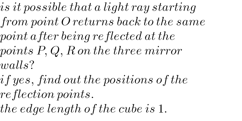 is it possible that a light ray starting  from point O returns back to the same  point after being reflected at the  points P, Q, R on the three mirror  walls?  if yes, find out the positions of the  reflection points.  the edge length of the cube is 1.  
