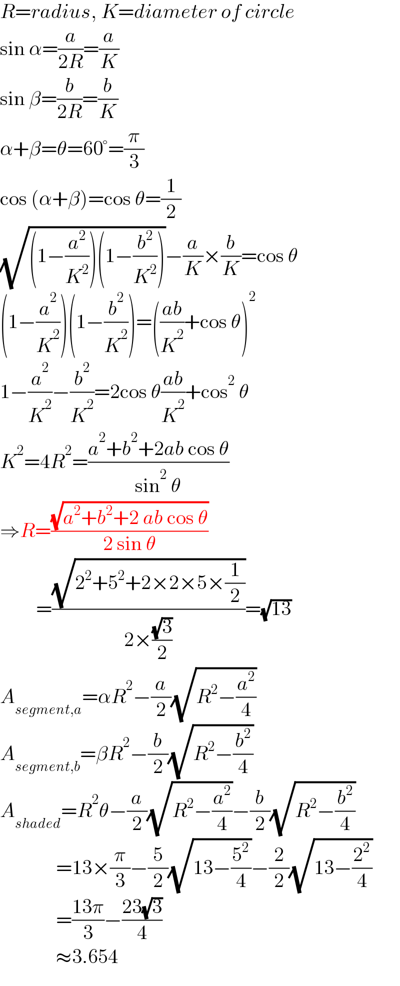 R=radius, K=diameter of circle  sin α=(a/(2R))=(a/K)  sin β=(b/(2R))=(b/K)  α+β=θ=60°=(π/3)  cos (α+β)=cos θ=(1/2)  (√((1−(a^2 /K^2 ))(1−(b^2 /K^2 ))))−(a/K)×(b/K)=cos θ  (1−(a^2 /K^2 ))(1−(b^2 /K^2 ))=(((ab)/K^2 )+cos θ)^2   1−(a^2 /K^2 )−(b^2 /K^2 )=2cos θ((ab)/K^2 )+cos^2  θ  K^2 =4R^2 =((a^2 +b^2 +2ab cos θ)/(sin^2  θ))  ⇒R=((√(a^2 +b^2 +2 ab cos θ))/(2 sin θ))           =((√(2^2 +5^2 +2×2×5×(1/2)))/(2×((√3)/2)))=(√(13))  A_(segment,a) =αR^2 −(a/2)(√(R^2 −(a^2 /4)))  A_(segment,b) =βR^2 −(b/2)(√(R^2 −(b^2 /4)))  A_(shaded) =R^2 θ−(a/2)(√(R^2 −(a^2 /4)))−(b/2)(√(R^2 −(b^2 /4)))                =13×(π/3)−(5/2)(√(13−(5^2 /4)))−(2/2)(√(13−(2^2 /4)))                =((13π)/3)−((23(√3))/4)                ≈3.654  