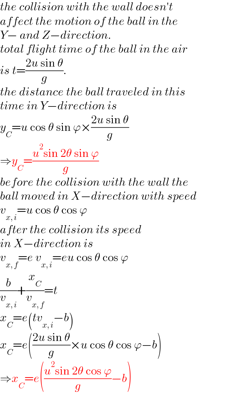 the collision with the wall doesn′t  affect the motion of the ball in the  Y− and Z−direction.   total flight time of the ball in the air  is t=((2u sin θ)/g).  the distance the ball traveled in this  time in Y−direction is  y_C =u cos θ sin ϕ×((2u sin θ)/g)  ⇒y_C =((u^2 sin 2θ sin ϕ)/g)  before the collision with the wall the  ball moved in X−direction with speed  v_(x, i) =u cos θ cos ϕ  after the collision its speed   in X−direction is  v_(x, f) =e v_(x, i) =eu cos θ cos ϕ  (b/v_(x, i) )+(x_C /v_(x, f) )=t  x_C =e(tv_(x, i) −b)  x_C =e(((2u sin θ)/g)×u cos θ cos ϕ−b)  ⇒x_C =e(((u^2 sin 2θ cos ϕ)/g)−b)  