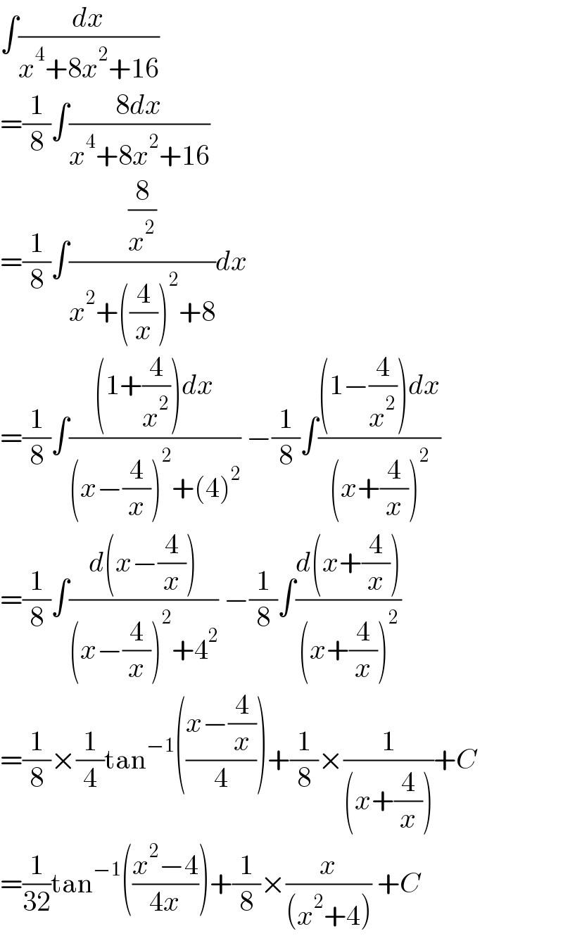 ∫(dx/(x^4 +8x^2 +16))  =(1/8)∫((8dx)/(x^4 +8x^2 +16))  =(1/8)∫((8/x^2 )/(x^2 +((4/x))^2 +8))dx  =(1/8)∫(((1+(4/x^2 ))dx)/((x−(4/x))^2 +(4)^2 )) −(1/8)∫(((1−(4/x^2 ))dx)/((x+(4/x))^2 ))  =(1/8)∫((d(x−(4/x)))/((x−(4/x))^2 +4^2 )) −(1/8)∫((d(x+(4/x)))/((x+(4/x))^2 ))  =(1/8)×(1/4)tan^(−1) (((x−(4/x))/4))+(1/8)×(1/((x+(4/x))))+C  =(1/(32))tan^(−1) (((x^2 −4)/(4x)))+(1/8)×(x/((x^2 +4))) +C  
