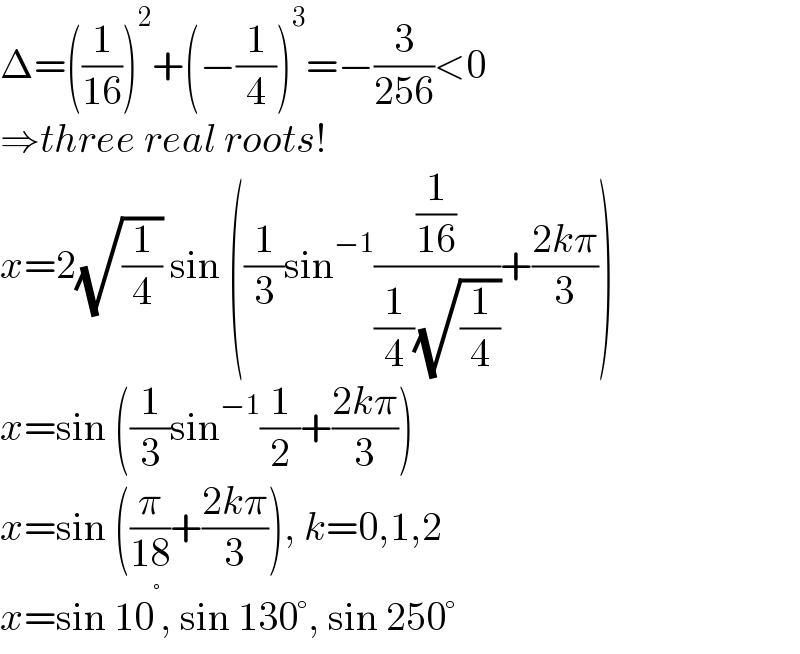 Δ=((1/(16)))^2 +(−(1/4))^3 =−(3/(256))<0  ⇒three real roots!  x=2(√(1/4)) sin ((1/3)sin^(−1) ((1/(16))/((1/4)(√(1/4))))+((2kπ)/3))  x=sin ((1/3)sin^(−1) (1/2)+((2kπ)/3))  x=sin ((π/(18))+((2kπ)/3)), k=0,1,2  x=sin 10^° , sin 130°, sin 250°  