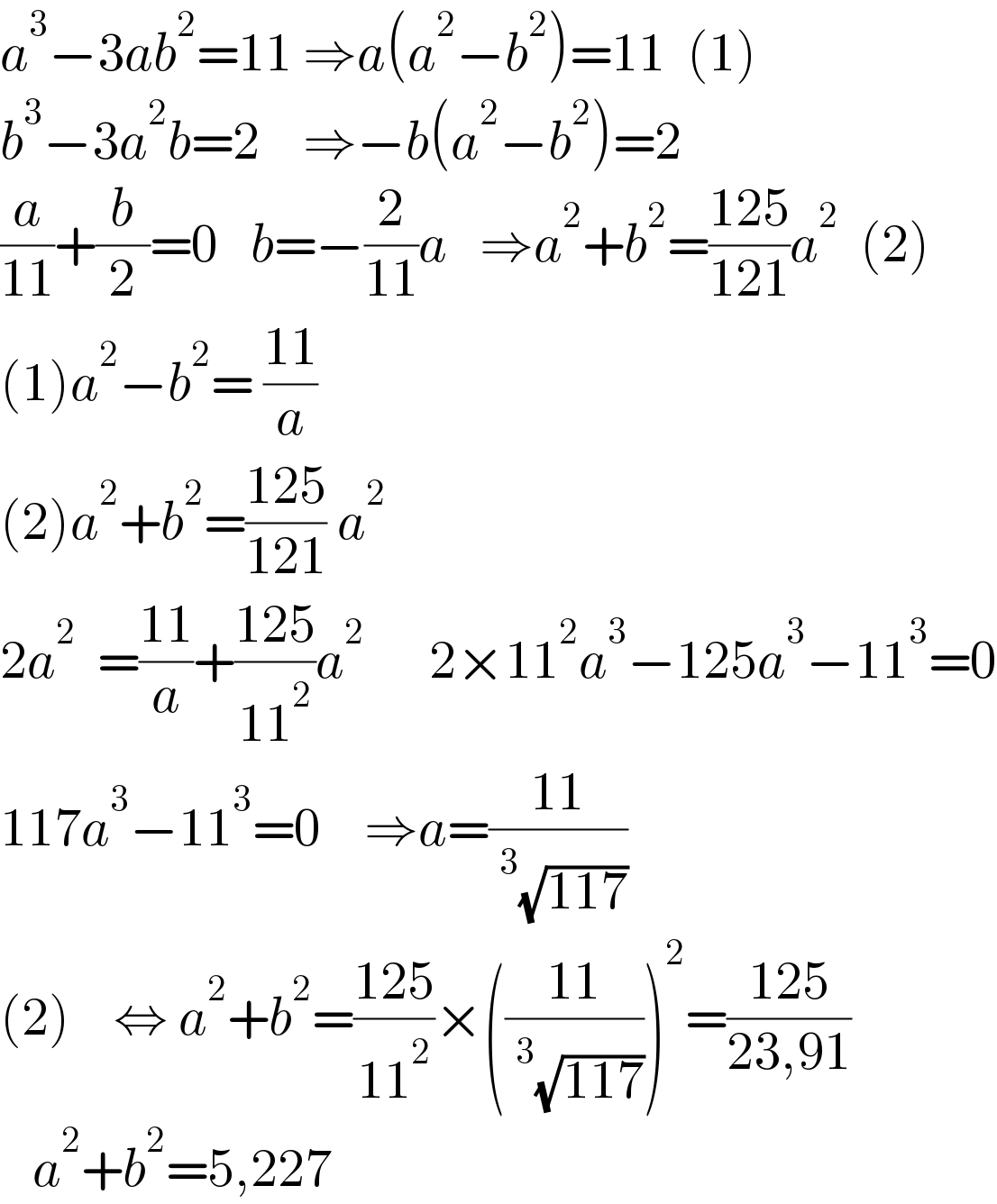 a^3 −3ab^2 =11 ⇒a(a^2 −b^2 )=11  (1)  b^3 −3a^2 b=2    ⇒−b(a^2 −b^2 )=2  (a/(11))+(b/2)=0   b=−(2/(11))a   ⇒a^2 +b^2 =((125)/(121))a^2   (2)  (1)a^2 −b^2 = ((11)/a)      (2)a^2 +b^2 =((125)/(121)) a^2    2a^2   =((11)/a)+((125)/(11^2 ))a^2       2×11^2 a^3 −125a^3 −11^3 =0  117a^3 −11^3 =0    ⇒a=((11)/(^3 (√(117))))  (2)    ⇔ a^2 +b^2 =((125)/(11^2 ))×(((11)/(^3 (√(117)))))^2 =((125)/(23,91))     a^2 +b^2 =5,227  