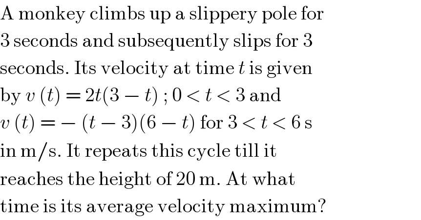 A monkey climbs up a slippery pole for  3 seconds and subsequently slips for 3  seconds. Its velocity at time t is given  by v (t) = 2t(3 − t) ; 0 < t < 3 and  v (t) = − (t − 3)(6 − t) for 3 < t < 6 s  in m/s. It repeats this cycle till it  reaches the height of 20 m. At what  time is its average velocity maximum?  
