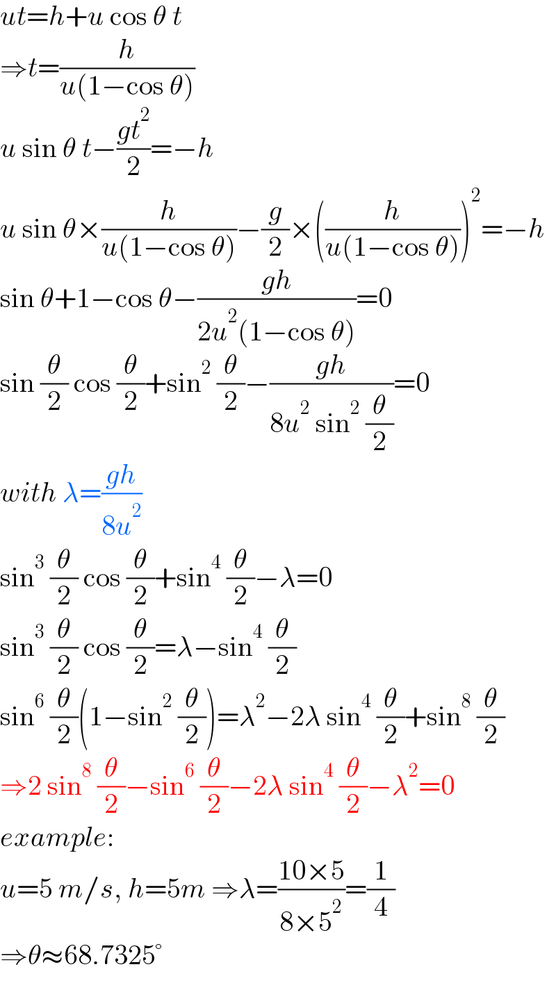 ut=h+u cos θ t  ⇒t=(h/(u(1−cos θ)))  u sin θ t−((gt^2 )/2)=−h  u sin θ×(h/(u(1−cos θ)))−(g/2)×((h/(u(1−cos θ))))^2 =−h  sin θ+1−cos θ−((gh)/(2u^2 (1−cos θ)))=0  sin (θ/2) cos (θ/2)+sin^2  (θ/2)−((gh)/(8u^2  sin^2  (θ/2)))=0  with λ=((gh)/(8u^2 ))  sin^3  (θ/2) cos (θ/2)+sin^4  (θ/2)−λ=0  sin^3  (θ/2) cos (θ/2)=λ−sin^4  (θ/2)  sin^6  (θ/2)(1−sin^2  (θ/2))=λ^2 −2λ sin^4  (θ/2)+sin^8  (θ/2)  ⇒2 sin^8  (θ/2)−sin^6  (θ/2)−2λ sin^4  (θ/2)−λ^2 =0  example:  u=5 m/s, h=5m ⇒λ=((10×5)/(8×5^2 ))=(1/4)  ⇒θ≈68.7325°  