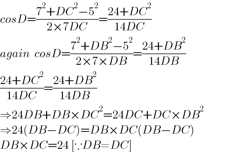 cosD=((7^2 +DC^2 −5^2 )/(2×7DC))=((24+DC^2 )/(14DC))  again  cosD=((7^2 +DB^2 −5^2 )/(2×7×DB))=((24+DB^2 )/(14DB))  ((24+DC^2 )/(14DC))=((24+DB^2 )/(14DB))  ⇒24DB+DB×DC^2 =24DC+DC×DB^2   ⇒24(DB−DC)=DB×DC(DB−DC)  DB×DC=24 [∵DB≠DC]    