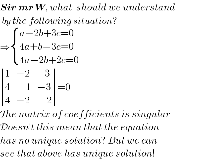 Sir mr W, what  should we understand   by the following situation?  ⇒ { ((a−2b+3c=0)),((4a+b−3c=0)),((4a−2b+2c=0)) :}    determinant ((1,(−2),(    3)),(4,(     1),(−3)),(4,(−2),(     2)))=0    The matrix of coefficients is singular  Doesn′t this mean that the equation  has no unique solution? But we can  see that above has unique solution!  