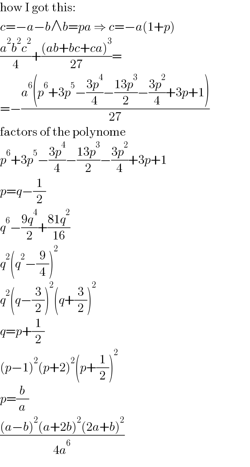 how I got this:  c=−a−b∧b=pa ⇒ c=−a(1+p)  ((a^2 b^2 c^2 )/4)+(((ab+bc+ca)^3 )/(27))=  =−((a^6 (p^6 +3p^5 −((3p^4 )/4)−((13p^3 )/2)−((3p^2 )/4)+3p+1))/(27))  factors of the polynome  p^6 +3p^5 −((3p^4 )/4)−((13p^3 )/2)−((3p^2 )/4)+3p+1  p=q−(1/2)  q^6 −((9q^4 )/2)+((81q^2 )/(16))  q^2 (q^2 −(9/4))^2   q^2 (q−(3/2))^2 (q+(3/2))^2   q=p+(1/2)  (p−1)^2 (p+2)^2 (p+(1/2))^2   p=(b/a)  (((a−b)^2 (a+2b)^2 (2a+b)^2 )/(4a^6 ))  