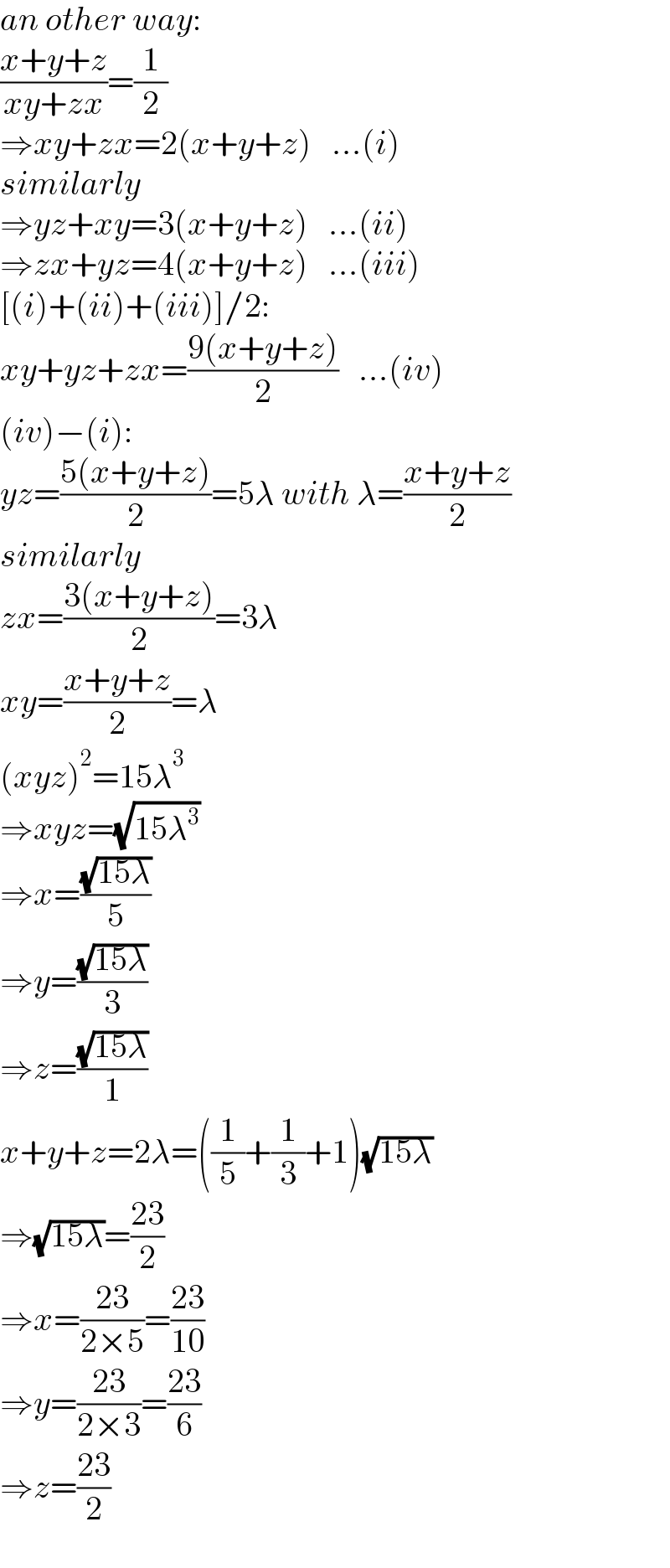 an other way:  ((x+y+z)/(xy+zx))=(1/2)   ⇒xy+zx=2(x+y+z)   ...(i)  similarly  ⇒yz+xy=3(x+y+z)   ...(ii)  ⇒zx+yz=4(x+y+z)   ...(iii)  [(i)+(ii)+(iii)]/2:  xy+yz+zx=((9(x+y+z))/2)   ...(iv)  (iv)−(i):  yz=((5(x+y+z))/2)=5λ with λ=((x+y+z)/2)  similarly  zx=((3(x+y+z))/2)=3λ  xy=((x+y+z)/2)=λ  (xyz)^2 =15λ^3   ⇒xyz=(√(15λ^3 ))  ⇒x=((√(15λ))/5)  ⇒y=((√(15λ))/3)  ⇒z=((√(15λ))/1)  x+y+z=2λ=((1/5)+(1/3)+1)(√(15λ))  ⇒(√(15λ))=((23)/2)  ⇒x=((23)/(2×5))=((23)/(10))  ⇒y=((23)/(2×3))=((23)/6)  ⇒z=((23)/2)  