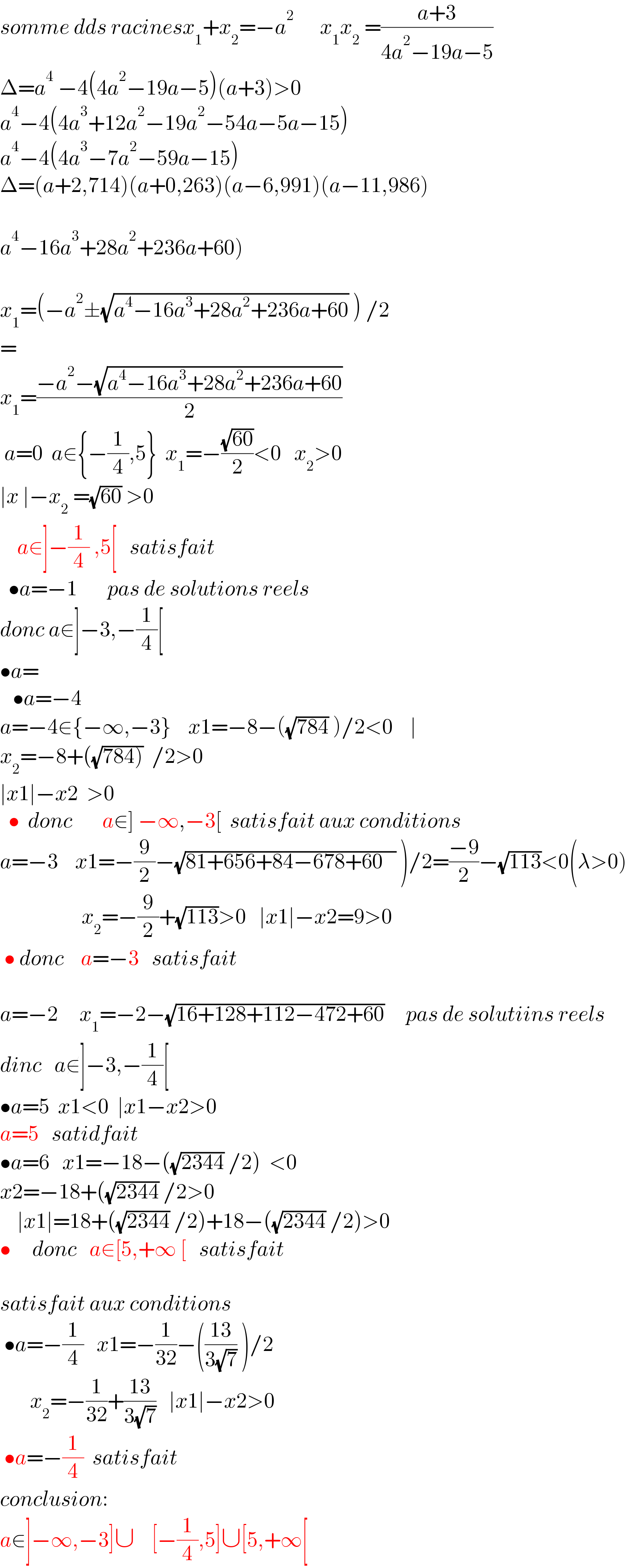 somme dds racinesx_1 +x_2 =−a^2       x_1 x_2  =((a+3)/(4a^2 −19a−5))  Δ=a^4  −4(4a^2 −19a−5)(a+3)>0  a^4 −4(4a^3 +12a^2 −19a^2 −54a−5a−15)  a^4 −4(4a^3 −7a^2 −59a−15)  Δ=(a+2,714)(a+0,263)(a−6,991)(a−11,986)    a^4 −16a^3 +28a^2 +236a+60)    x_1 =(−a^2 ±(√(a^4 −16a^3 +28a^2 +236a+60)) ) /2  =  x_1 =((−a^2 −(√(a^4 −16a^3 +28a^2 +236a+60)))/2)   a=0  a∈{−(1/4),5}  x_1 =−((√(60))/2)<0   x_2 >0   ∣x ∣−x_2  =(√(60)) >0        a∈]−(1/4) ,5[   satisfait    •a=−1       pas de solutions reels  donc a∉]−3,−(1/4)[  •a=     •a=−4  a=−4∈{−∞,−3}    x1=−8−((√(784)) )/2<0    ∣  x_2 =−8+((√(784)))  /2>0  ∣x1∣−x2  >0    •  donc       a∈] −∞,−3[  satisfait aux conditions  a=−3    x1=−(9/2)−(√(81+656+84−678+60   )) )/2=((−9)/2)−(√(113))<0(λ>0)                     x_2 =−(9/2)+(√(113))>0   ∣x1∣−x2=9>0   • donc    a=−3   satisfait    a=−2     x_1 =−2−(√(16+128+112−472+60))     pas de solutiins reels  dinc   a∉]−3,−(1/4)[  •a=5  x1<0  ∣x1−x2>0     a=5   satidfait  •a=6   x1=−18−((√(2344)) /2)  <0  x2=−18+((√(2344)) /2>0      ∣x1∣=18+((√(2344)) /2)+18−((√(2344)) /2)>0  •     donc   a∈[5,+∞ [   satisfait           satisfait aux conditions   •a=−(1/4)   x1=−(1/(32))−(((13)/(3(√7))) )/2         x_2 =−(1/(32))+((13)/(3(√7)))   ∣x1∣−x2>0   •a=−(1/4)  satisfait  conclusion:  a∈]−∞,−3]∪    [−(1/4),5]∪[5,+∞[  