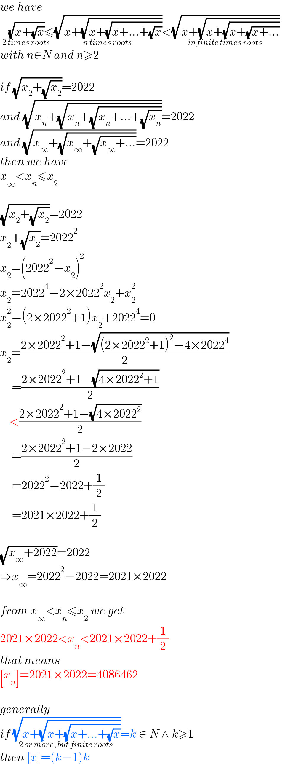 we have   (√(x+(√x)))_(2 times roots) ≤(√(x+(√(x+(√(x+...+(√x)))))))_(n times roots) <(√(x+(√(x+(√(x+(√(x+...))))))))_(infinite times roots)   with n∈N and n≥2    if (√(x_2 +(√x_2 )))=2022  and (√(x_n +(√(x_n +(√(x_n +...+(√x_n )))))))=2022  and (√(x_∞ +(√(x_∞ +(√(x_∞ +...))))))=2022  then we have  x_∞ <x_n ≤x_2     (√(x_2 +(√x_2 )))=2022  x_2 +(√x_2 )=2022^2   x_2 =(2022^2 −x_2 )^2   x_2 =2022^4 −2×2022^2 x_2 +x_2 ^2   x_2 ^2 −(2×2022^2 +1)x_2 +2022^4 =0  x_2 =((2×2022^2 +1−(√((2×2022^2 +1)^2 −4×2022^4 )))/2)       =((2×2022^2 +1−(√(4×2022^2 +1)))/2)      <((2×2022^2 +1−(√(4×2022^2 )))/2)       =((2×2022^2 +1−2×2022)/2)       =2022^2 −2022+(1/2)       =2021×2022+(1/2)    (√(x_∞ +2022))=2022   ⇒x_∞ =2022^2 −2022=2021×2022    from x_∞ <x_n ≤x_2  we get  2021×2022<x_n <2021×2022+(1/2)  that means   [x_n ]=2021×2022=4086462    generally  if (√(x+(√(x+(√(x+...+(√x)))))))_(2 or more, but finite roots) =k ∈ N ∧ k≥1  then [x]=(k−1)k  