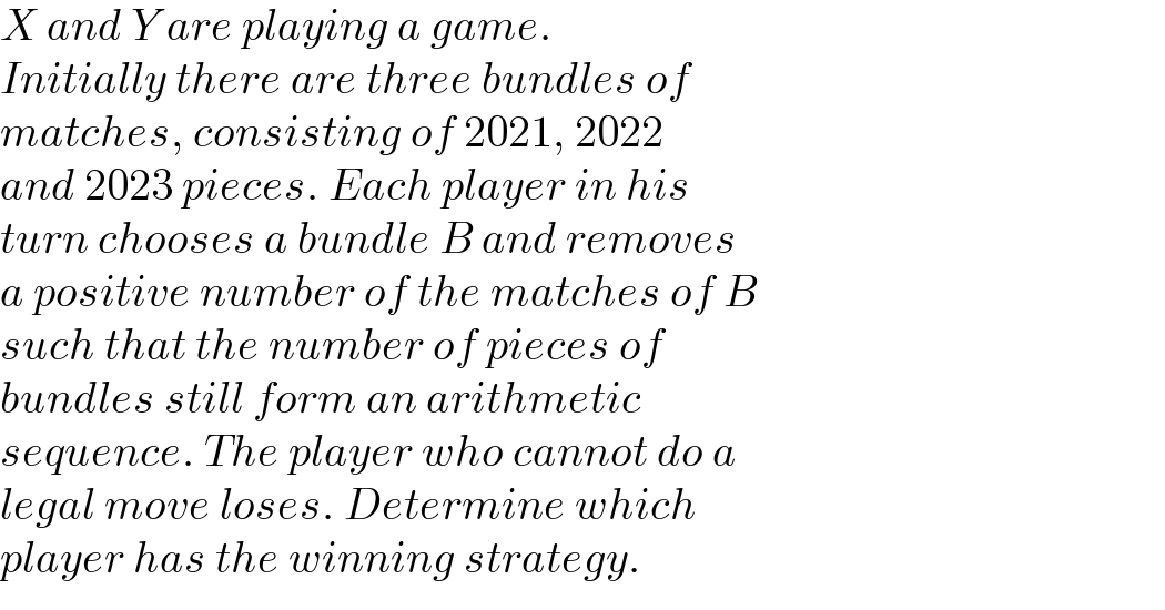 X and Y are playing a game.   Initially there are three bundles of   matches, consisting of 2021, 2022   and 2023 pieces. Each player in his   turn chooses a bundle B and removes   a positive number of the matches of B   such that the number of pieces of   bundles still form an arithmetic   sequence. The player who cannot do a   legal move loses. Determine which   player has the winning strategy.  