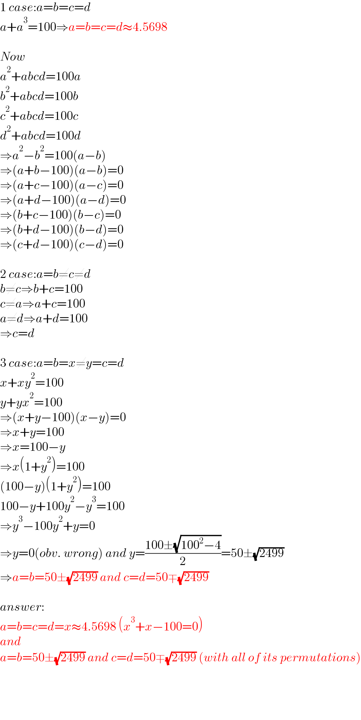 1 case:a=b=c=d  a+a^3 =100⇒a=b=c=d≈4.5698    Now  a^2 +abcd=100a  b^2 +abcd=100b  c^2 +abcd=100c  d^2 +abcd=100d  ⇒a^2 −b^2 =100(a−b)  ⇒(a+b−100)(a−b)=0  ⇒(a+c−100)(a−c)=0  ⇒(a+d−100)(a−d)=0  ⇒(b+c−100)(b−c)=0  ⇒(b+d−100)(b−d)=0  ⇒(c+d−100)(c−d)=0    2 case:a=b≠c≠d  b≠c⇒b+c=100  c≠a⇒a+c=100  a≠d⇒a+d=100  ⇒c=d    3 case:a=b=x≠y=c=d  x+xy^2 =100  y+yx^2 =100  ⇒(x+y−100)(x−y)=0  ⇒x+y=100  ⇒x=100−y  ⇒x(1+y^2 )=100  (100−y)(1+y^2 )=100  100−y+100y^2 −y^3 =100  ⇒y^3 −100y^2 +y=0  ⇒y=0(obv. wrong) and y=((100±(√(100^2 −4)))/2)=50±(√(2499))  ⇒a=b=50±(√(2499)) and c=d=50∓(√(2499))    answer:  a=b=c=d=x≈4.5698 (x^3 +x−100=0)  and  a=b=50±(√(2499)) and c=d=50∓(√(2499)) (with all of its permutations)      