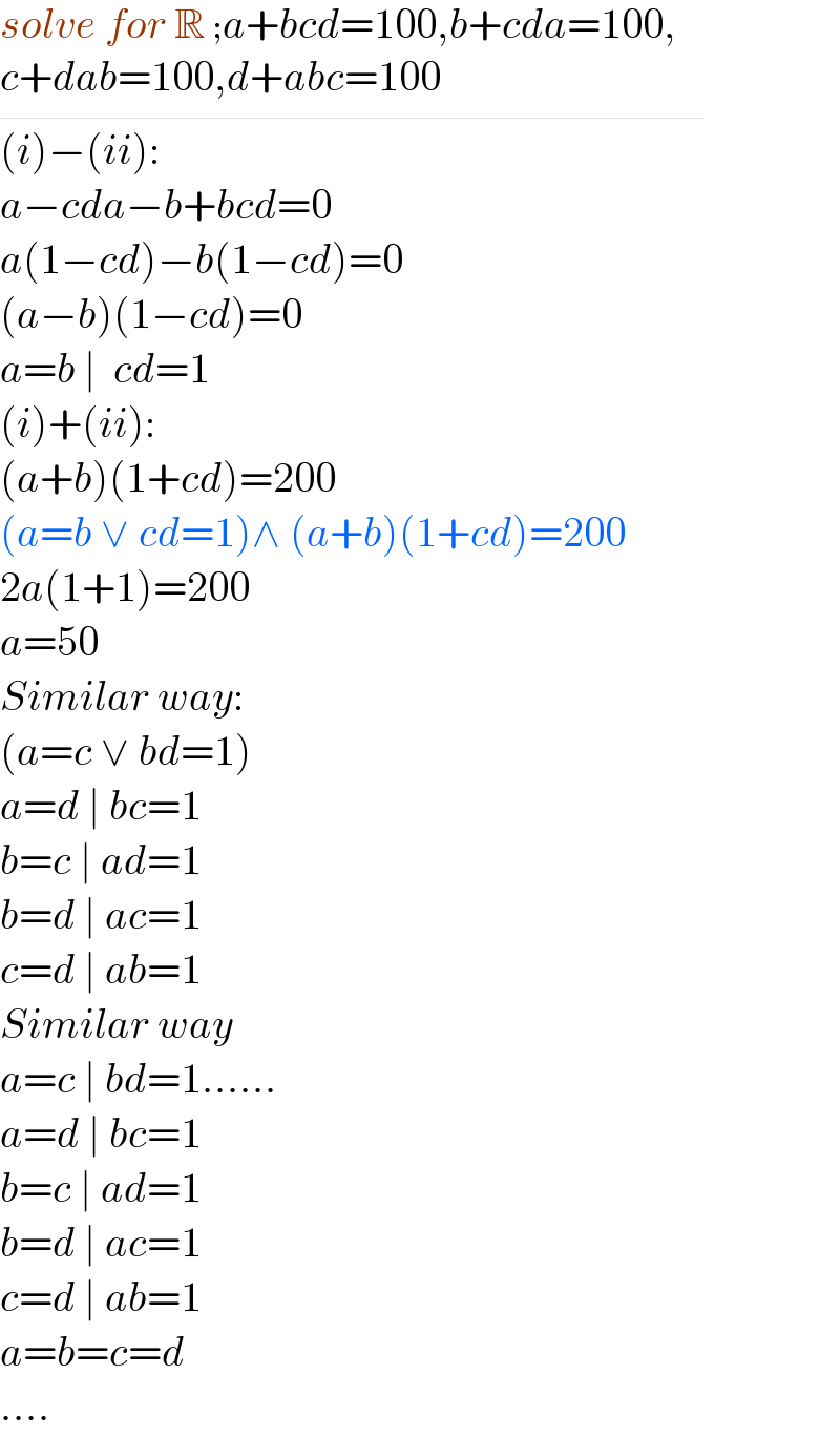 solve for R ;a+bcd=100,b+cda=100,  c+dab=100,d+abc=100_                                 (i)−(ii):  a−cda−b+bcd=0  a(1−cd)−b(1−cd)=0  (a−b)(1−cd)=0  a=b ∣  cd=1  (i)+(ii):  (a+b)(1+cd)=200  (a=b ∨ cd=1)∧ (a+b)(1+cd)=200  2a(1+1)=200  a=50  Similar way:  (a=c ∨ bd=1)  a=d ∣ bc=1  b=c ∣ ad=1  b=d ∣ ac=1  c=d ∣ ab=1  Similar way  a=c ∣ bd=1......  a=d ∣ bc=1  b=c ∣ ad=1  b=d ∣ ac=1  c=d ∣ ab=1  a=b=c=d   ....  