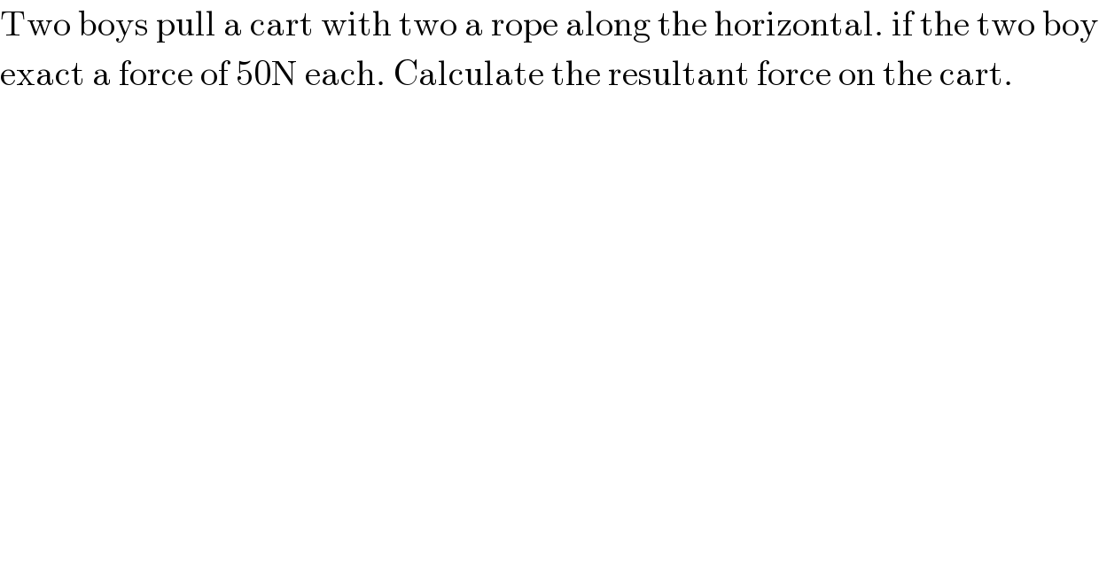 Two boys pull a cart with two a rope along the horizontal. if the two boy  exact a force of 50N each. Calculate the resultant force on the cart.  