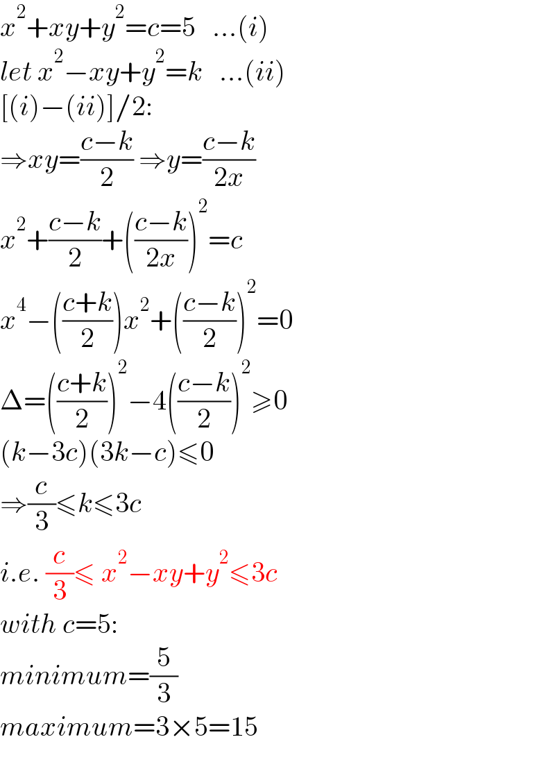 x^2 +xy+y^2 =c=5   ...(i)  let x^2 −xy+y^2 =k   ...(ii)  [(i)−(ii)]/2:  ⇒xy=((c−k)/2) ⇒y=((c−k)/(2x))  x^2 +((c−k)/2)+(((c−k)/(2x)))^2 =c  x^4 −(((c+k)/2))x^2 +(((c−k)/2))^2 =0  Δ=(((c+k)/2))^2 −4(((c−k)/2))^2 ≥0  (k−3c)(3k−c)≤0  ⇒(c/3)≤k≤3c  i.e. (c/3)≤ x^2 −xy+y^2 ≤3c  with c=5:  minimum=(5/3)  maximum=3×5=15  