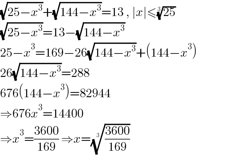 (√(25−x^3 ))+(√(144−x^3 ))=13 , ∣x∣≤((25))^(1/3)   (√(25−x^3 ))=13−(√(144−x^3 ))  25−x^3 =169−26(√(144−x^3 ))+(144−x^3 )  26(√(144−x^3 ))=288  676(144−x^3 )=82944  ⇒676x^3 =14400  ⇒x^3 =((3600)/(169)) ⇒x=(((3600)/(169)))^(1/3)   
