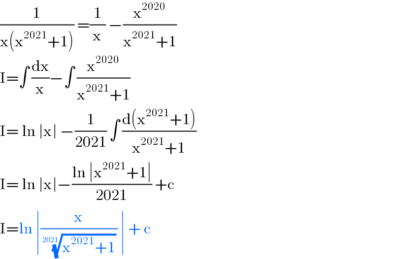 (1/(x(x^(2021) +1))) =(1/x) −(x^(2020) /(x^(2021) +1))  I=∫ (dx/x)−∫ (x^(2020) /(x^(2021) +1))  I= ln ∣x∣ −(1/(2021)) ∫ ((d(x^(2021) +1))/(x^(2021) +1))  I= ln ∣x∣−((ln ∣x^(2021) +1∣)/(2021)) +c   I=ln ∣(x/( ((x^(2021) +1))^(1/(2021)) )) ∣ + c   