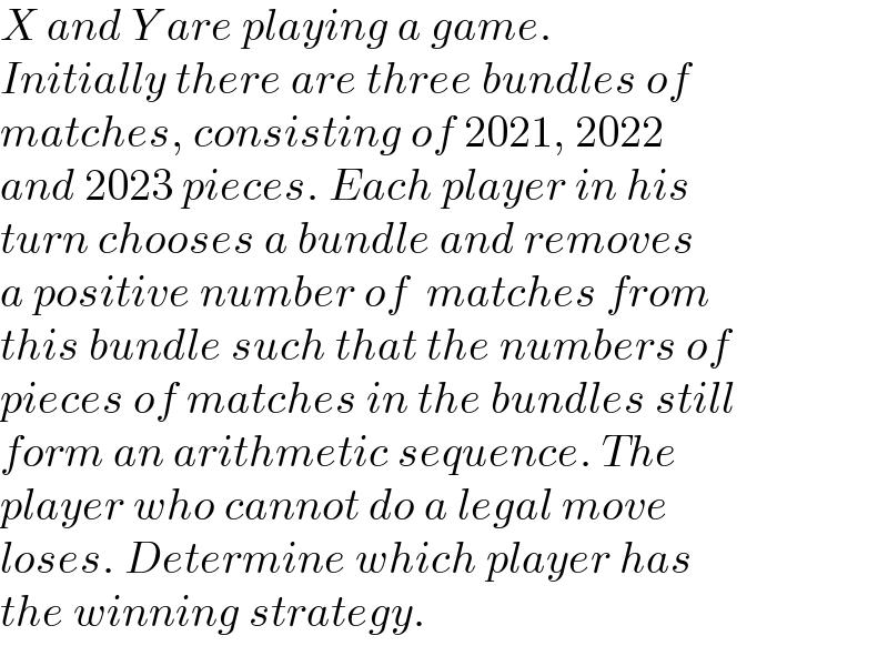 X and Y are playing a game.   Initially there are three bundles of   matches, consisting of 2021, 2022   and 2023 pieces. Each player in his   turn chooses a bundle and removes   a positive number of  matches from  this bundle such that the numbers of   pieces of matches in the bundles still  form an arithmetic sequence. The   player who cannot do a legal move   loses. Determine which player has   the winning strategy.  