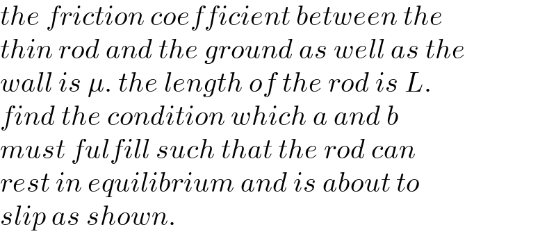 the friction coefficient between the  thin rod and the ground as well as the  wall is μ. the length of the rod is L.   find the condition which a and b  must fulfill such that the rod can  rest in equilibrium and is about to  slip as shown.  