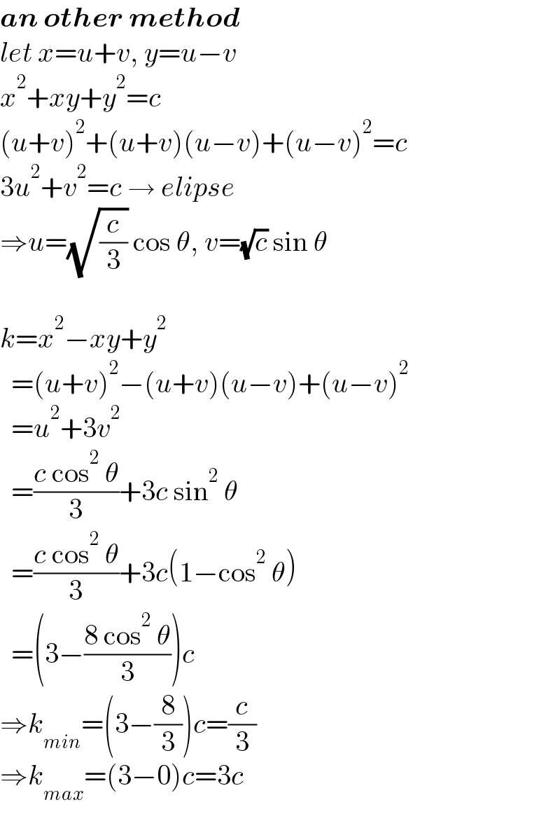 an other method  let x=u+v, y=u−v  x^2 +xy+y^2 =c  (u+v)^2 +(u+v)(u−v)+(u−v)^2 =c  3u^2 +v^2 =c → elipse  ⇒u=(√(c/3)) cos θ, v=(√c) sin θ    k=x^2 −xy+y^2     =(u+v)^2 −(u+v)(u−v)+(u−v)^2     =u^2 +3v^2     =((c cos^2  θ)/3)+3c sin^2  θ    =((c cos^2  θ)/3)+3c(1−cos^2  θ)    =(3−((8 cos^2  θ)/3))c  ⇒k_(min) =(3−(8/3))c=(c/3)  ⇒k_(max) =(3−0)c=3c  