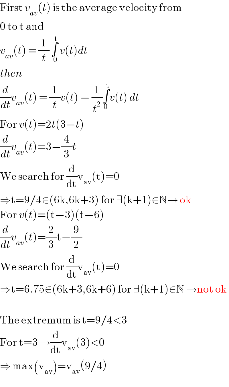 First v_(av) (t) is the average velocity from  0 to t and  v_(av) (t) = (1/t) ∫_(  0) ^t  v(t)dt  then  (d/dt)v_(av) (t) = (1/t)v(t) − (1/t^2 )∫_0 ^t v(t) dt  For v(t)=2t(3−t)  (d/dt)v_(av) (t)=3−(4/3)t  We search for (d/dt)v_(av) (t)=0  ⇒t=9/4∈(6k,6k+3) for ∃(k+1)∈N→ ok  For v(t)=(t−3)(t−6)  (d/dt)v_(av) (t)=(2/3)t−(9/2)  We search for (d/dt)v_(av) (t)=0  ⇒t=6.75∉(6k+3,6k+6) for ∃(k+1)∈N →not ok    The extremum is t=9/4<3  For t=3 →(d/dt)v_(av) (3)<0  ⇒ max(v_(av) )=v_(av) (9/4)  