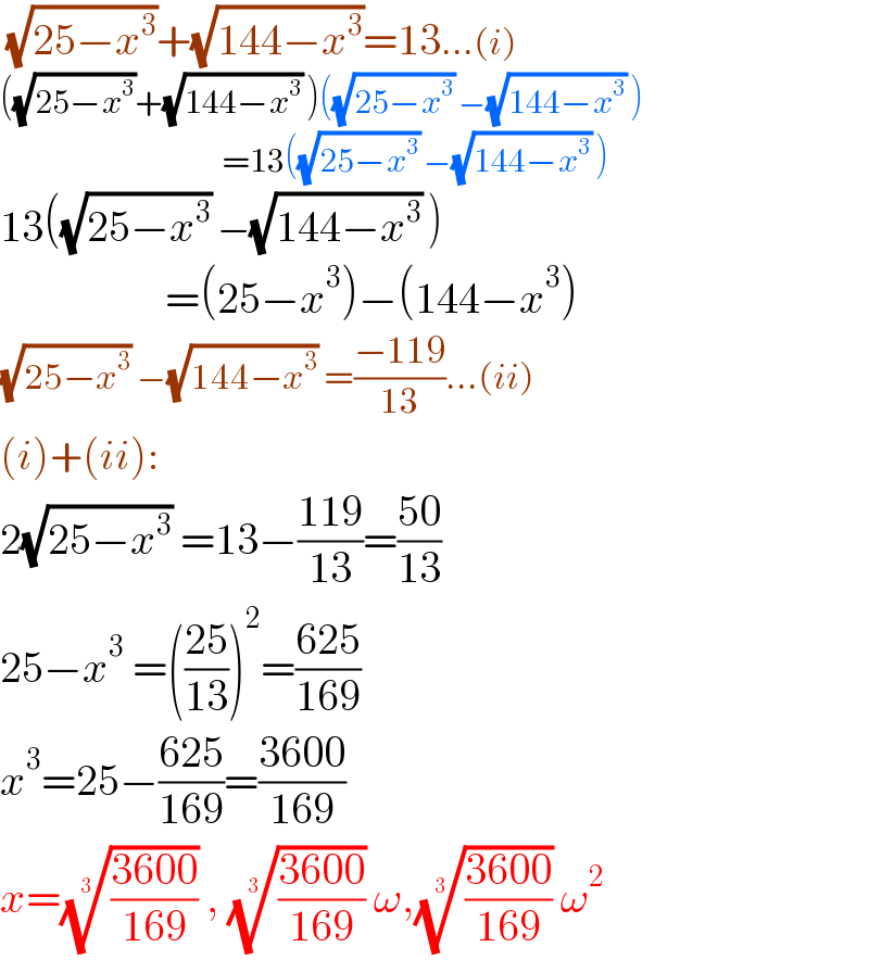  (√(25−x^3 ))+(√(144−x^3 ))=13...(i)  ((√(25−x^3 ))+(√(144−x^3 )) )((√(25−x^3 )) −(√(144−x^3 )) )                                    =13((√(25−x^3 )) −(√(144−x^3 )) )  13((√(25−x^3 )) −(√(144−x^3 )) )                     =(25−x^3 )−(144−x^3 )  (√(25−x^3 )) −(√(144−x^3 )) =((−119)/(13))...(ii)  (i)+(ii):  2(√(25−x^3 )) =13−((119)/(13))=((50)/(13))  25−x^3  =(((25)/(13)))^2 =((625)/(169))  x^3 =25−((625)/(169))=((3600)/(169))  x=(((3600)/(169)))^(1/3)  , (((3600)/(169)))^(1/3)  ω,(((3600)/(169)))^(1/3)  ω^2   